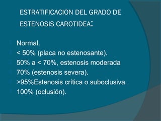 ESTRATIFICACION DEL GRADO DE
     ESTENOSIS CAROTIDEA:

   Normal.
   < 50% (placa no estenosante).
   50% a < 70%, estenosis moderada
   70% (estenosis severa).
   >95%Estenosis crítica o suboclusiva.
   100% (oclusión).
 