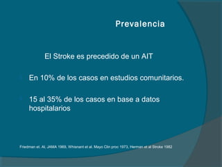 Prevalencia


              El Stroke es precedido de un AIT

    En 10% de los casos en estudios comunitarios.

    15 al 35% de los casos en base a datos
     hospitalarios




Friedman et. Al, JAMA 1969, Whisnant et al. Mayo Clin proc 1973, Herman et al Stroke 1982
 