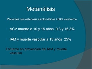 Metanálisis
Pacientes con estenosis asintomáticas >60% mostraron:


   ACV muerte a 10 y 15 años 9.3 y 16.3%

   IAM y muerte vascular a 15 años 25%

Esfuerzo en prevención del IAM y muerte
  vascular
 