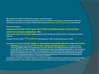 We compared the safety of carotid artery stenting vs endarterectomy.
Methods The International Carotid Stenting Study (ICSS) is a multicentre, international, randomised controlled trial
with blinded adjudication of outcomes. Patients with recently symptomatic carotid artery stenosis were randomly

The primary outcome
measure of the trial is the 3-year rate of fatal or disabling stroke in any territory,
which has not been analysed yet. The
main outcome measure for the interim safety analysis was the 120-day rate of stroke, death, or procedural myocardial
infarction.

Findings The trial enrolled   1713 patients (stenting group, n=855; endarterectomy group, n=858).

The incidence (120 day) of stroke,
                                death, or procedural myocardial infarction was 8·5% in the
      stenting group compared with 5·2% in the endarterectomy group (72 vs 44 events; HR 1·69,
       1·16–2·45, p=0·006). Risks of any stroke (65 vs 35 events; HR 1·92, 1·27–2·89) and all-cause death (19 vs seven
       events; HR 2·76, 1·16–6·56) were higher in the stenting group than in the endarterectomy group. T hree procedural
       myocardial infarctions were recorded in the stenting group, all of which were fatal, compared with four, all non-
       fatal, in the endarterectomy group. There was one event of cranial nerve palsy in the stenting group compared
       with 45 in the endarterectomy group. There were also fewer haematomas of any severity in the stenting group
       than in the endarterectomy group (31 vs 50 events; p=0·0197).
Interpretation Completion of long-term follow-up is needed to establish the effi cacy of carotid artery stenting compared
with endarterectomy. In the meantime, carotid endarterectomy should remain the treatment of choice for patients
 