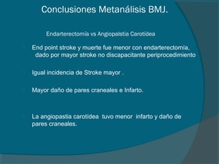 Conclusiones Metanálisis BMJ.

         Endarterectomía vs Angiopalstia Carotídea

   End point stroke y muerte fue menor con endarterectomía,
     dado por mayor stroke no discapacitante periprocedimiento

   Igual incidencia de Stroke mayor .

   Mayor daño de pares craneales e Infarto.



   La angiopastia carotídea tuvo menor infarto y daño de
    pares craneales.
 