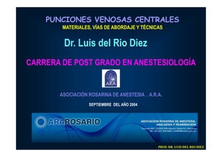 PUNCIONES VENOSAS CENTRALES
        MATERIALES, VÍAS DE ABORDAJE Y TÉCNICAS


        Dr. Luis del Rio Diez
CARRERA DE POST GRADO EN ANESTESIOLOGÍA


       ASOCIACIÓN ROSARINA DE ANESTESIA . A.R.A.
                  SEPTIEMBRE DEL AÑO 2004




                                              PROF. DR. LUIS DEL RIO DIEZ
 