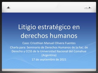 Litigio estratégico en
derechos humanos
Caso: Crissthian Manuel Olivera Fuentes
Charla para: Seminario de Derechos Humanos de la Fac. de
Derecho y CCSS de la Universidad Nacional del Comahue
(Argentina)
17 de septiembre de 2021
 