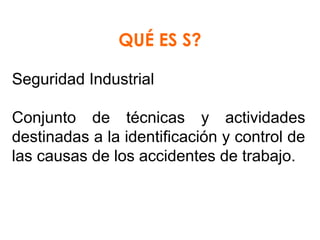 QUÉ ES S?
Seguridad Industrial
Conjunto  de  técnicas  y  actividades 
destinadas a la identificación y control de 
las causas de los accidentes de trabajo.

 