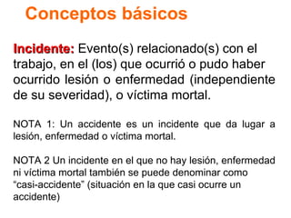 Conceptos básicos
Incidente: Evento(s) relacionado(s) con el
trabajo, en el (los) que ocurrió o pudo haber
ocurrido lesión o enfermedad (independiente
de su severidad), o víctima mortal.
NOTA 1: Un accidente es un incidente que da lugar a
lesión, enfermedad o víctima mortal.
NOTA 2 Un incidente en el que no hay lesión, enfermedad
ni víctima mortal también se puede denominar como
“casi-accidente” (situación en la que casi ocurre un
accidente)

 