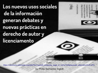 Los nuevos usos sociales
de la información
generan debates y
nuevas prácticas en
derecho de autor y
licenciamento
Foto:
https://commons.wikimedia.org/wiki/File:Copyleft_wikipedia_page_in_mirror%28greyscale_alternative%29.JPG
by Philip Serracino Inglott
 