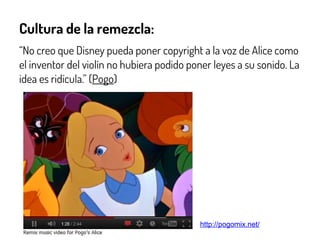 Cultura de la remezcla:
“No creo que Disney pueda poner copyright a la voz de Alice como
el inventor del violín no hubiera podido poner leyes a su sonido. La
idea es ridícula.” (Pogo)
http://pogomix.net/
 