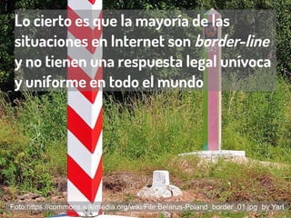 Lo cierto es que la mayoría de las
situaciones en Internet son border-line
y no tienen una respuesta legal unívoca
y uniforme en todo el mundo
Foto:https://commons.wikimedia.org/wiki/File:Belarus-Poland_border_01.jpg by Yarl
 