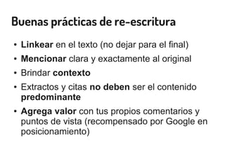 Buenas prácticas de re-escritura
● Linkear en el texto (no dejar para el final)
● Mencionar clara y exactamente al original
● Brindar contexto
● Extractos y citas no deben ser el contenido
predominante
● Agrega valor con tus propios comentarios y
puntos de vista (recompensado por Google en
posicionamiento)
 