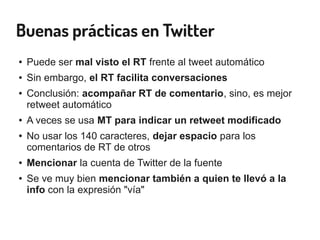 Buenas prácticas en Twitter
● Puede ser mal visto el RT frente al tweet automático
● Sin embargo, el RT facilita conversaciones
● Conclusión: acompañar RT de comentario, sino, es mejor
retweet automático
● A veces se usa MT para indicar un retweet modificado
● No usar los 140 caracteres, dejar espacio para los
comentarios de RT de otros
● Mencionar la cuenta de Twitter de la fuente
● Se ve muy bien mencionar también a quien te llevó a la
info con la expresión "vía"
 
