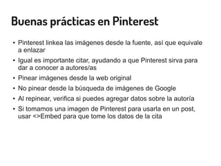 Buenas prácticas en Pinterest
● Pinterest linkea las imágenes desde la fuente, así que equivale
a enlazar
● Igual es importante citar, ayudando a que Pinterest sirva para
dar a conocer a autores/as
● Pinear imágenes desde la web original
● No pinear desde la búsqueda de imágenes de Google
● Al repinear, verifica si puedes agregar datos sobre la autoría
● Si tomamos una imagen de Pinterest para usarla en un post,
usar <>Embed para que tome los datos de la cita
 