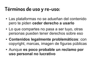 Términos de uso y re-uso:
● Las plataformas no se adueñan del contenido
pero te piden ceder derecho a usarlo
● Lo que compartes no pasa a ser tuyo, otras
personas pueden tener derechos sobre eso
● Contenidos legalmente problemáticos: con
copyright, marcas, imagen de figuras públicas
● Aunque es poco probable un reclamo por
uso personal no lucrativo
 