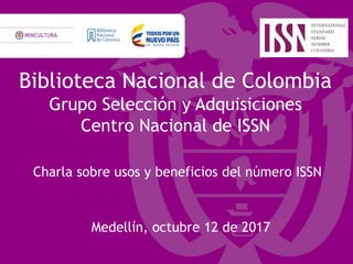Biblioteca Nacional de Colombia
Grupo Selección y Adquisiciones
Centro Nacional de ISSN
Charla sobre usos y beneficios del número ISSN
Medellín, octubre 12 de 2017
 