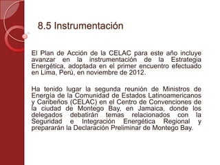 8.5 Instrumentación
El Plan de Acción de la CELAC para este año incluye
avanzar en la instrumentación de la Estrategia
Energética, adoptada en el primer encuentro efectuado
en Lima, Perú, en noviembre de 2012.
Ha tenido lugar la segunda reunión de Ministros de
Energía de la Comunidad de Estados Latinoamericanos
y Caribeños (CELAC) en el Centro de Convenciones de
la ciudad de Montego Bay, en Jamaica, donde los
delegados debatirán temas relacionados con la
Seguridad e Integración Energética Regional y
prepararán la Declaración Preliminar de Montego Bay.
 