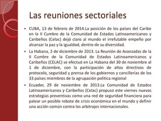 Las reuniones sectoriales
 CUBA, 13 de febrero de 2014.La posición de los países del Caribe
en la II Cumbre de la Comunidad de Estados Latinoamericanos y
Caribeños (Celac) dejó claro al mundo el irrefutable empeño por
alcanzar la paz y la igualdad, dentro de su diversidad.
 La Habana, 2 de diciembre de 2013. La Reunión de Avanzadas de la
II Cumbre de la Comunidad de Estados Latinoamericanos y
Caribeños (CELAC) se efectuó en La Habana del 30 de noviembre al
1 de diciembre, con la participación de altos directivos de
protocolo, seguridad y prensa de los gobiernos y cancillerías de los
33 países miembros de la agrupación política regional
 Ecuador, 29 de noviembre de 2013.La Comunidad de Estados
Latinoamericanos y Caribeños (Celac) propuso este viernes nuevas
estrategias preventivas como una red de seguridad financiera para
palear un posible rebote de crisis económica en el mundo y definir
una acción común contra los arbitrajes internacionales.
 