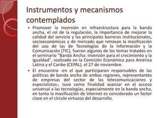 Instrumentos y mecanismos
contemplados
 Promover la inversión en infraestructura para la banda
ancha, el rol de la regulación, la importancia de mejorar la
calidad del servicio y las principales barreras institucionales,
socioeconómicas y de mercado que retrasan la masificación
del uso de las de Tecnologías de la Información y la
Comunicación (TIC), fueron algunos de los temas tratados en
el seminario "Banda Ancha: Inversión para el crecimiento y la
igualdad", realizado en la Comisión Económica para América
Latina y el Caribe (CEPAL), el 27 de noviembre.
 El encuentro -en el que participaron responsables de las
políticas de banda ancha de ambas regiones, representantes
de empresas del sector de las telecomunicaciones y
especialistas-, tuvo como finalidad avanzar en el acceso
universal a las tecnologías, especialmente en la banda ancha,
en tanto la masificación de Internet es considerado un factor
clave en el círculo virtuoso del desarrollo.
 