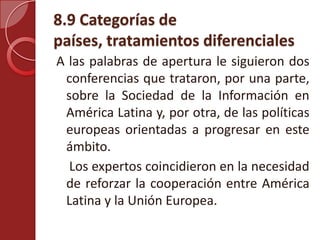 8.9 Categorías de
países, tratamientos diferenciales
A las palabras de apertura le siguieron dos
conferencias que trataron, por una parte,
sobre la Sociedad de la Información en
América Latina y, por otra, de las políticas
europeas orientadas a progresar en este
ámbito.
Los expertos coincidieron en la necesidad
de reforzar la cooperación entre América
Latina y la Unión Europea.
 
