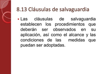 8.13 Cláusulas de salvaguardia
 Las cláusulas de salvaguardia
establecen los procedimientos que
deberán ser observados en su
aplicación, así como el alcance y las
condiciones de las medidas que
puedan ser adoptadas.
 