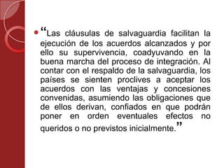 “Las cláusulas de salvaguardia facilitan la
ejecución de los acuerdos alcanzados y por
ello su supervivencia, coadyuvando en la
buena marcha del proceso de integración. Al
contar con el respaldo de la salvaguardia, los
países se sienten proclives a aceptar los
acuerdos con las ventajas y concesiones
convenidas, asumiendo las obligaciones que
de ellos derivan, confiados en que podrán
poner en orden eventuales efectos no
queridos o no previstos inicialmente.”
 