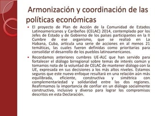 Armonización y coordinación de las
políticas económicas
 El proyecto de Plan de Acción de la Comunidad de Estados
Latinoamericanos y Caribeños (CELAC) 2014, contemplado por los
Jefes de Estado y de Gobierno de los países participantes en la II
Cumbre de ese organismo, que se realizó en La
Habana, Cuba, articula una serie de acciones en al menos 21
temáticas, las cuales fueron definidas como prioritarias para
consolidar el desarrollo de los pueblos latinoamericanos.
 Recordamos anteriores cumbres UE-ALC que han servido para
fortalecer el diálogo birregional sobre temas de interés común y
tomamos nota de la voluntad de CELAC de mantener diálogo con la
UE, expresada en sus decisiones a los más altos niveles. Estamos
seguros que este nuevo enfoque resultará en una relación aún más
equilibrada, eficiente, constructiva y simétrica con
complementariedad y solidaridad entre las dos regiones.
Reafirmamos la importancia de confiar en un diálogo socialmente
constructivo, inclusivo y diverso para lograr los compromisos
descritos en esta Declaración.
 