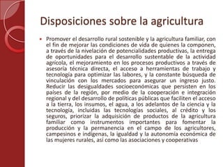 Disposiciones sobre la agricultura
 Promover el desarrollo rural sostenible y la agricultura familiar, con
el fin de mejorar las condiciones de vida de quienes la componen,
a través de la nivelación de potencialidades productivas, la entrega
de oportunidades para el desarrollo sustentable de la actividad
agrícola, el mejoramiento en los procesos productivos a través de
asesoría técnica directa, el acceso a herramientas de trabajo y
tecnología para optimizar las labores, y la constante búsqueda de
vinculación con los mercados para asegurar un ingreso justo.
Reducir las desigualdades socioeconómicas que persisten en los
países de la región, por medio de la cooperación e integración
regional y del desarrollo de políticas públicas que faciliten el acceso
a la tierra, los insumos, el agua, a los adelantos de la ciencia y la
tecnología, incluidas las tecnologías sociales, al crédito y los
seguros, priorizar la adquisición de productos de la agricultura
familiar como instrumentos importantes para fomentar la
producción y la permanencia en el campo de los agricultores,
campesinos e indígenas, la igualdad y la autonomía económica de
las mujeres rurales, así como las asociaciones y cooperativas
 