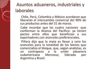 Asuntos aduaneros, industriales y
laborales
Chile, Perú, Colombia y México acordaron que
liberarán el intercambio comercial del 90% de
sus productos antes del 31 de marzo.
Cabe recordar que las cuatro naciones -que
conforman la Alianza del Pacífico- ya tienen
pactos entre ellos que benefician a sus
exportadores con aranceles preferenciales.
Piñera dijo que la meta es llevar a cero los
aranceles para la totalidad de los bienes que
comercializa el bloque, que, según analistas, es
un contrapeso a la unión aduanera
sudamericana Mercosur, liderada por
Argentina y Brasil.
 
