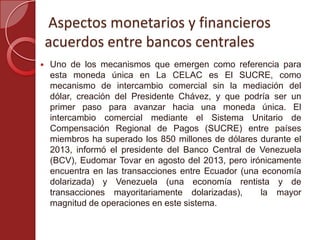 Aspectos monetarios y financieros
acuerdos entre bancos centrales
 Uno de los mecanismos que emergen como referencia para
esta moneda única en La CELAC es El SUCRE, como
mecanismo de intercambio comercial sin la mediación del
dólar, creación del Presidente Chávez, y que podría ser un
primer paso para avanzar hacia una moneda única. El
intercambio comercial mediante el Sistema Unitario de
Compensación Regional de Pagos (SUCRE) entre países
miembros ha superado los 850 millones de dólares durante el
2013, informó el presidente del Banco Central de Venezuela
(BCV), Eudomar Tovar en agosto del 2013, pero irónicamente
encuentra en las transacciones entre Ecuador (una economía
dolarizada) y Venezuela (una economía rentista y de
transacciones mayoritariamente dolarizadas), la mayor
magnitud de operaciones en este sistema.
 
