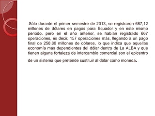 Sólo durante el primer semestre de 2013, se registraron 687,12
millones de dólares en pagos para Ecuador y en este mismo
periodo, pero en el año anterior, se habían registrado 667
operaciones, es decir, 157 operaciones más, llegando a un pago
final de 258,80 millones de dólares, lo que indica que aquellas
economía más dependientes del dólar dentro de La ALBA y que
tienen alguna fortaleza de intercambio comercial son el epicentro
de un sistema que pretende sustituir al dólar como moneda.
 