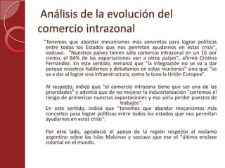 Análisis de la evolución del
comercio intrazonal
"Tenemos que abordar mecanismos más concretos para lograr políticas
entre todos los Estados que nos permitan ayudarnos en estas crisis",
sostuvo. "Nuestros países tienen sólo comercio intrazonal en un 16 por
ciento, el 84% de las exportaciones van a otros países", afirmó Cristina
Fernández. En este sentido, remarcó que "la integración no se va a dar
porque nosotros hablemos y debatamos en estas reuniones" sino que "se
va a dar al lograr una infraestructura, como la tuvo la Unión Europea".
Al respecto, indicó que "el comercio intrazona tiene que ser una de las
prioridades” y advirtió que de no mejorar la industrialización "corremos el
riesgo de primerizar nuestras exportaciones y eso sería perder puestos de
trabajos".
En este sentido, indicó que "tenemos que abordar mecanismos más
concretos para lograr políticas entre todos los estados que nos permitan
ayudarnos en estas crisis".
Por otro lado, agradeció el apoyo de la región respecto al reclamo
argentino sobre las Islas Malvinas y sostuvo que ese el "último enclave
colonial en el mundo.
 
