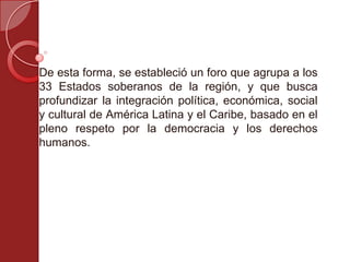 De esta forma, se estableció un foro que agrupa a los
33 Estados soberanos de la región, y que busca
profundizar la integración política, económica, social
y cultural de América Latina y el Caribe, basado en el
pleno respeto por la democracia y los derechos
humanos.
 