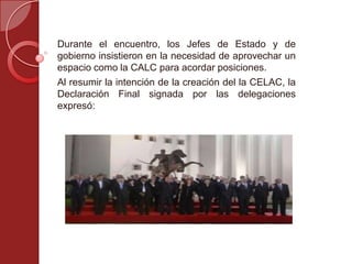 Durante el encuentro, los Jefes de Estado y de
gobierno insistieron en la necesidad de aprovechar un
espacio como la CALC para acordar posiciones.
Al resumir la intención de la creación del la CELAC, la
Declaración Final signada por las delegaciones
expresó:
 
