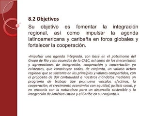 8.2 Objetivos
Su objetivo es fomentar la integración
regional, así como impulsar la agenda
latinoamericana y caribeña en foros globales y
fortalecer la cooperación.
«Impulsar una agenda integrada, con base en el patrimonio del
Grupo de Río y los acuerdos de la CALC, así como de los mecanismos
y agrupaciones de integración, cooperación y concertación ya
existentes, que constituyen todos, de conjunto, un valioso activo
regional que se sustenta en los principios y valores compartidos, con
el propósito de dar continuidad a nuestros mandatos mediante un
programa de trabajo que promueva vínculos efectivos, la
cooperación, el crecimiento económico con equidad, justicia social, y
en armonía con la naturaleza para un desarrollo sostenible y la
integración de América Latina y el Caribe en su conjunto.»
 