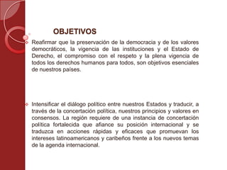 OBJETIVOS
 Reafirmar que la preservación de la democracia y de los valores
democráticos, la vigencia de las instituciones y el Estado de
Derecho, el compromiso con el respeto y la plena vigencia de
todos los derechos humanos para todos, son objetivos esenciales
de nuestros países.
 Intensificar el diálogo político entre nuestros Estados y traducir, a
través de la concertación política, nuestros principios y valores en
consensos. La región requiere de una instancia de concertación
política fortalecida que afiance su posición internacional y se
traduzca en acciones rápidas y eficaces que promuevan los
intereses latinoamericanos y caribeños frente a los nuevos temas
de la agenda internacional.
 