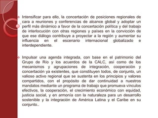  Intensificar para ello, la concertación de posiciones regionales de
cara a reuniones y conferencias de alcance global y adoptar un
perfil más dinámico a favor de la concertación política y del trabajo
de interlocución con otras regiones y países en la convicción de
que ese diálogo contribuye a proyectar a la región y aumentar su
influencia en el escenario internacional globalizado e
interdependiente.
 Impulsar una agenda integrada, con base en el patrimonio del
Grupo de Río y los acuerdos de la CALC, así como de los
mecanismos y agrupaciones de integración, cooperación y
concertación ya existentes, que constituyen todos, de conjunto, un
valioso activo regional que se sustenta en los principios y valores
compartidos, con el propósito de dar continuidad a nuestros
mandatos mediante un programa de trabajo que promueva vínculos
efectivos, la cooperación, el crecimiento económico con equidad,
justicia social, y en armonía con la naturaleza para un desarrollo
sostenible y la integración de América Latina y el Caribe en su
conjunto..
 