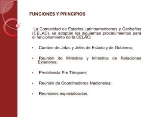FUNCIONES Y PRINCIPIOS
La Comunidad de Estados Latinoamericanos y Caribeños
(CELAC), se adoptan los siguientes procedimientos para
el funcionamiento de la CELAC:
 Cumbre de Jefas y Jefes de Estado y de Gobierno;
 Reunión de Ministras y Ministros de Relaciones
Exteriores;
 Presidencia Pro Témpore;
 Reunión de Coordinadores Nacionales;
 Reuniones especializadas.
 