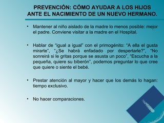 PREVENCIÓN: CÓMO AYUDAR A LOS HIJOS
ANTE EL NACIMIENTO DE UN NUEVO HERMANO.
• Mantener al niño aislado de la madre lo menos posible: mejor
el padre. Conviene visitar a la madre en el Hospital.
• Hablar de “igual a igual” con el primogénito: “A ella el gusta
mirarte”, “¿Se habrá enfadado por despertarle?”, “No
sonreirá si le gritas porque se asusta un poco”, “Escucha a la
pequeña, quiere su biberón”, podemos preguntar lo que cree
que quiere o siente el bebé.
• Prestar atención al mayor y hacer que los demás lo hagan:
tiempo exclusivo.
• No hacer comparaciones.
 