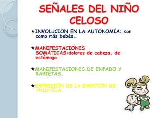 SEÑALES DEL NIÑO
CELOSO
INVOLUCIÓN EN LA AUTONOMÍA: son
como más bebés…
MANIFESTACIONES
SOMÁTICAS:dolores de cabeza, de
estómago...
MANIFESTACIONES DE ENFADO Y
RABIETAS.
EXPRESIÓN DE LA EMOCIÓN DE
TRISTEZA.
 