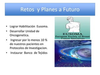 Retos y Planes a Futuro

• Lograr Habilitación Eusoma.
• Desarrollar Unidad de
  Oncogenetica.
• Ingresar por lo menos 10 %
  de nuestros pacientes en
  Protocolos de Investigacion.
• Instaurar Banco de Tejidos
 