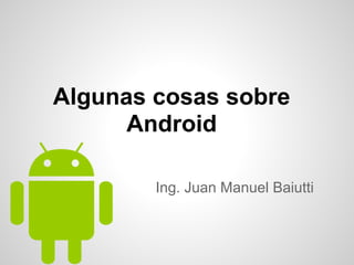Algunas cosas sobre
Android
Ing. Juan Manuel Baiutti
 