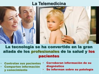 La Telemedicina

La tecnología se ha convertido en la gran
aliada de los profesionales de la salud y los
pacientes
• Controlan sus pacientes • Corroboran información de su
diagnóstico
• Comparten información
• Se informan sobre su patología
y conocimiento

 