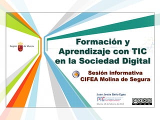 Formación y
Aprendizaje con TIC
en la Sociedad Digital
Sesión informativa
CIFEA Molina de Segura
Juan Jesús Baño Egea
Murcia 14 de febrero de 2014

 
