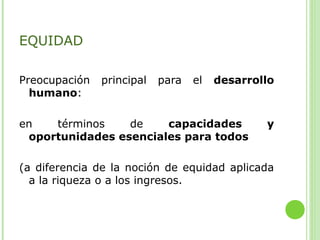 EQUIDAD
Preocupación principal para el desarrollo
humano:
en términos de capacidades y
oportunidades esenciales para todos
(a diferencia de la noción de equidad aplicada
a la riqueza o a los ingresos.
 