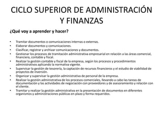 CICLO SUPERIOR DE ADMINISTRACIÓN
            Y FINANZAS
¿Qué voy a aprender y hacer?

•   Tramitar documentos o comunicaciones internas o externas.
•   Elaborar documentos y comunicaciones.
•   Clasificar, registrar y archivar comunicaciones y documentos.
•   Gestionar los procesos de tramitación administrativa empresarial en relación a las áreas comercial,
    financiera, contable y fiscal.
•   Realizar la gestión contable y fiscal de la empresa, según los procesos y procedimientos
    administrativos aplicando la normativa vigente.
•   Supervisar la gestión de tesorería, la captación de recursos financieros y el estudio de viabilidad de
    proyectos de inversión.
•   Organizar y supervisar la gestión administrativa de personal de la empresa.
•   Realizar la gestión administrativa de los procesos comerciales, llevando a cabo las tareas de
    documentación y las actividades de negociación con proveedores y de asesoramiento y relación con
    el cliente.
•   Tramitar y realizar la gestión administrativa en la presentación de documentos en diferentes
    organismos y administraciones públicas en plazo y forma requeridos.
 