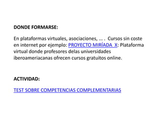 DONDE FORMARSE:

En plataformas virtuales, asociaciones, ... . Cursos sin coste
en internet por ejemplo: PROYECTO MIRÍADA X: Plataforma
virtual donde profesores delas universidades
iberoameriacanas ofrecen cursos gratuitos online.


ACTIVIDAD:

TEST SOBRE COMPETENCIAS COMPLEMENTARIAS
 