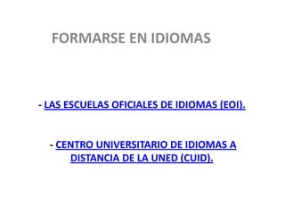 FORMARSE EN IDIOMAS



- LAS ESCUELAS OFICIALES DE IDIOMAS (EOI).


  - CENTRO UNIVERSITARIO DE IDIOMAS A
      DISTANCIA DE LA UNED (CUID).
 