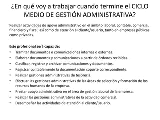 ¿En qué voy a trabajar cuando termine el CICLO
     MEDIO DE GESTIÓN ADMINISTRATIVA?
Realizar actividades de apoyo administrativo en el ámbito laboral, contable, comercial,
financiero y fiscal, así como de atención al cliente/usuario, tanto en empresas públicas
como privadas.

Este profesional será capaz de:
• Tramitar documentos o comunicaciones internas o externas.
• Elaborar documentos y comunicaciones a partir de órdenes recibidas.
• Clasificar, registrar y archivar comunicaciones y documentos.
• Registrar contablemente la documentación soporte correspondiente.
• Realizar gestiones administrativas de tesorería.
• Efectuar las gestiones administrativas de las áreas de selección y formación de los
    recursos humanos de la empresa.
• Prestar apoyo administrativo en el área de gestión laboral de la empresa.
• Realizar las gestiones administrativas de la actividad comercial.
• Desempeñar las actividades de atención al cliente/usuario.
 