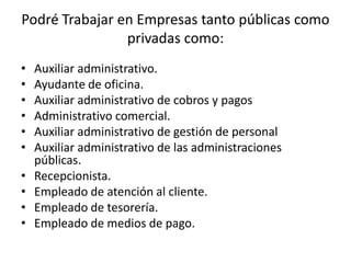 Podré Trabajar en Empresas tanto públicas como
                privadas como:
•   Auxiliar administrativo.
•   Ayudante de oficina.
•   Auxiliar administrativo de cobros y pagos
•   Administrativo comercial.
•   Auxiliar administrativo de gestión de personal
•   Auxiliar administrativo de las administraciones
    públicas.
•   Recepcionista.
•   Empleado de atención al cliente.
•   Empleado de tesorería.
•   Empleado de medios de pago.
 