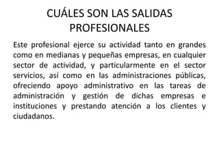 CUÁLES SON LAS SALIDAS
            PROFESIONALES
Este profesional ejerce su actividad tanto en grandes
como en medianas y pequeñas empresas, en cualquier
sector de actividad, y particularmente en el sector
servicios, así como en las administraciones públicas,
ofreciendo apoyo administrativo en las tareas de
administración y gestión de dichas empresas e
instituciones y prestando atención a los clientes y
ciudadanos.
 