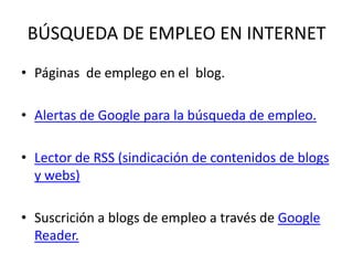 BÚSQUEDA DE EMPLEO EN INTERNET
• Páginas de emplego en el blog.

• Alertas de Google para la búsqueda de empleo.

• Lector de RSS (sindicación de contenidos de blogs
  y webs)

• Suscrición a blogs de empleo a través de Google
  Reader.
 