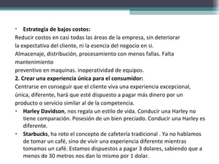 Estrategia de bajos costos:  Reducir costos en casi todas las áreas de la empresa, sin deteriorar la expectativa del cliente, ni la esencia del negocio en si.  Almacenaje, distribución, procesamiento con menos fallas. Falta mantenimiento preventivo en maquinas. inoperatividad de equipos. 2. Crear una experiencia única para el consumidor:  Centrarse en conseguir que el cliente viva una experiencia excepcional, única, diferente, hará que esté dispuesto a pagar más dinero por un producto o servicio similar al de la competencia. Harley Davidson , nos regala un estilo de vida. Conducir una Harley no tiene comparación. Posesión de un bien preciado. Conducir una Harley es diferente. Starbucks , ha roto el concepto de cafetería tradicional . Ya no hablamos de tomar un café, sino de vivir una experiencia diferente mientras tomamos un café. Estamos dispuestos a pagar 3 dolares, sabiendo que a menos de 30 metros nos dan lo mismo por 1 dolar.  